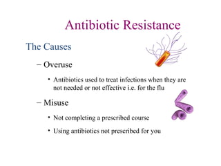 Antibiotic Resistance
The Causes
– Overuse
• Antibiotics used to treat infections when they are
not needed or not effective i.e. for the flu
– Misuse
• Not completing a prescribed course
• Using antibiotics not prescribed for you
 