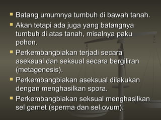    Batang umumnya tumbuh di bawah tanah.
   Akan tetapi ada juga yang batangnya
    tumbuh di atas tanah, misalnya paku
    pohon.
   Perkembangbiakan terjadi secara
    aseksual dan seksual secara bergiliran
    (metagenesis).
   Perkembangbiakan aseksual dilakukan
    dengan menghasilkan spora.
   Perkembangbiakan seksual menghasilkan
    sel gamet (sperma dan sel ovum).
 