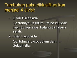 Tumbuhan paku diklasifikasikan
menjadi 4 divisi:
 1. Divisi Psilopsida
    Contohnya Psilotum. Psilotum tidak
    mempunyai akar, batang dan daun
    sejati.
 2. Divisi Lycopsida
    Contohnya Lycopodium dan
    Selaginella.
 