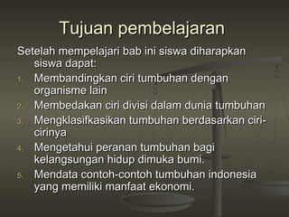 Tujuan pembelajaran
Setelah mempelajari bab ini siswa diharapkan
   siswa dapat:
1. Membandingkan ciri tumbuhan dengan
   organisme lain
2. Membedakan ciri divisi dalam dunia tumbuhan

3. Mengklasifkasikan tumbuhan berdasarkan ciri-
   cirinya
4. Mengetahui peranan tumbuhan bagi
   kelangsungan hidup dimuka bumi.
5. Mendata contoh-contoh tumbuhan indonesia
   yang memiliki manfaat ekonomi.
 