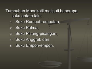 Tumbuhan Monokotil meliputi beberapa
   suku antara lain:
  1. Suku Rumput-rumputan,

  2. Suku Palma,

  3. Suku Pisang-pisangan,

  4. Suku Anggrek dan

  5. Suku Empon-empon.
 