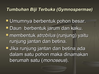 Tumbuhan Biji Terbuka (Gymnospermae)

 Umumnya berbentuk pohon besar.
 Daun berbentuk jarum dan kaku.

 membentuk strobilus (runjung) yaitu

  runjung jantan dan betina.
 Jika runjung jantan dan betina ada

  dalam satu pohon maka dinamakan
  berumah satu (monoseus).
 