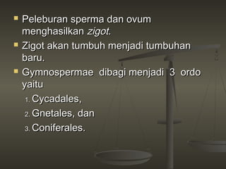    Peleburan sperma dan ovum
    menghasilkan zigot.
   Zigot akan tumbuh menjadi tumbuhan
    baru.
   Gymnospermae dibagi menjadi 3 ordo
    yaitu
     1. Cycadales,

     2. Gnetales, dan

     3. Coniferales.
 