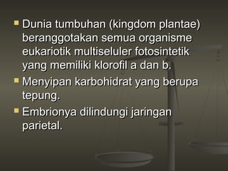  Dunia tumbuhan (kingdom plantae)
  beranggotakan semua organisme
  eukariotik multiseluler fotosintetik
  yang memiliki klorofil a dan b.
 Menyipan karbohidrat yang berupa

  tepung.
 Embrionya dilindungi jaringan

  parietal.
 