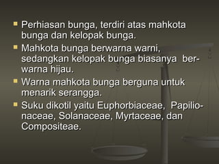    Perhiasan bunga, terdiri atas mahkota
    bunga dan kelopak bunga.
   Mahkota bunga berwarna warni,
    sedangkan kelopak bunga biasanya ber­
    warna hijau.
   Warna mahkota bunga berguna untuk
    menarik serangga.
   Suku dikotil yaitu Euphorbiaceae, Papilio­
    naceae, Solanaceae, Myrtaceae, dan
    Compositeae.
 