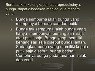 Berdasarkan kelengkapan alat reproduksinya,
bunga dapat dibedakan menjadi dua macam
yaitu.
  1.   Bunga sempurna ialah bunga yang
       mempunyai benang sari dan putik.
  2.   Bunga tak sempurna ialah bunga yang
       hanya mempunyai benang sari saja
       atau putik saja. Bunga yang memiliki
       benang sari saja disebut bunga jantan.
       Sedangkan bunga yang memiliki kepala
       putik saja disebut bunga betina.
       Contohnya bunga pada tanaman salak
       dan vanili.
 