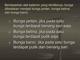 Berdasarkan alat kelamin yang dimilikinya, bunga
dibedakan menjadi bunga jantan, bunga betina,
dan bunga banci.

  1.   Bunga jantan, jika pada satu
       bunga terdapat benang sari saja.
  2.   Bunga betina, jika pada satu
       bunga terdapat putik saja.
  3.   Bunga banci, jika pada satu bunga
       terdapat putik dan benang sari.
 