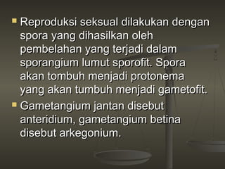  Reproduksi seksual dilakukan dengan
  spora yang dihasilkan oleh
  pembelahan yang terjadi dalam
  sporangium lumut sporofit. Spora
  akan tombuh menjadi protonema
  yang akan tumbuh menjadi gametofit.
 Gametangium jantan disebut

  anteridium, gametangium betina
  disebut arkegonium.
 
