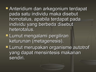  Anteridium dan arkegonium terdapat
  pada satu individu maka disebut
  homotalus, apabila terdapat pada
  individu yang berbeda disebut
  heterotalus.
 Lumut mengalami pergiliran
  keturunan (metagenesis).
 Lumut merupakan organisme autotrof
  yang dapat mensintesis makanan
  sendiri.
 