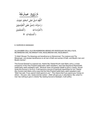 8. DUROOD-E-SADAQAH


ALLAHUMMA SALLI ALA MUHAMMADIN ABDIKA WA RASOOLIKA WA SALLI ALAL
MU’MINEENA WAL MU’MINAATI WAL MUSLIMEENA WAL MUSLIMAATI.

“O Allah! Shower Thy blessings and beneficence on Muhammad, Thy creature and Thy
Messenger, and shower beneficence on all men of faith and women of faith, and Muslim men and
Muslim women”.

This Durood Shareef is a special one. Hadrat Abu Saeed Khudri (radi Allahu anhu), a close
companion of the Holy Prophet (sallal laahu alaihi wasallam), says that Sayyiduna Rasoolullah
(sallal laahu alaihi wasallam) said: “Whoever does not possess wealth to give in charity, should
recite this Durood in his Du’a. It will become a source of (spiritual) cleanliness for him”.Hadrat
Abu Huraira (radi Allahu anhu) says that the Holy Prophet (sallal laahu alaihi wasallam) said:
“Allah has said, ‘If you spend I shall spend on you’”. This means that if you spend your money on
others – the poor, sick, needy and the orphan – Allah will give you in abundance. But, what if a
man has nothing to give in charity? By reading Durood-e-Sadaqah, it will suffice.
 