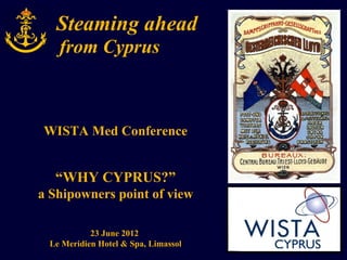 Steaming ahead
   from Cyprus



WISTA Med Conference


  “WHY CYPRUS?”
a Shipowners point of view

           23 June 2012
 Le Meridien Hotel & Spa, Limassol
 