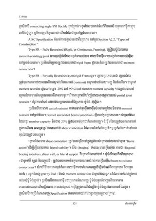 T.chhay


RbsinebI connecting angle man flexible RKb;RKan;. dUcEdl)ankt;cMNaMBIxagelI bnÞúkcakp©iteFob
eTAnwgb‘ULúg b¤TwkbnSarKWtUcNas; ehIyEdlCaTUeTARtUv)anecal.
       AISC Specification kMNt;kartP¢ab;enHCaBIrRbePT enAkñúg Section A2.2, “Types of
Comstruction.”
          Type FR – Fully Restrained (Rigid, or Continuous, Framing).   eRKOgbgÁúMEdlman
moment-resistingg joint GacepÞrm:Um:g;EdlGgát;GacTb;)an edaymineFVIeGayGgát;enaHmanmMurgVil

enARtg;tMNenaH. RbsinebIeRKagRtUv)anKNnaCa rigid frame dUcenHtMNRtUv)anKNnaCa moment
connection.

        Type PR – Partially Restrained (semirigid Framing). eRKagRbePTenHCa eRKagEdl

RtUv)anKNnaedayQrelIkarsÁal;brimaNTb; (restraint) cenøaHrvagtMNsamBaØ nigtMNrwg. CaTUeTA
moment restraint sßitenAcenøaH 20% eTA 90% rbs; member moment capacity. bBaðacMbgrbs;

eRKagEdlmantMNRbePTenHKWTamTarnUvkarviPaKeRKagd¾saMjauMedaysarvtþmanrbs; partial joint
restraint. tMrUvkarcaM)ac; sMrab;tMNRbePTenHKWExSekag m:Um:g;-mMurgVil.

        RbsinebIeKecal partial restraint eKGaccat;TukFñwmCaFñwmTMrsamBaØEdlminman moment
restraint enARtg;tMN. Framed and seated beam connections sßitenAkñúgRbePTenH. CaTUeTAtMN

EdlepÞr member capacity ticCag 20% RtUv)ancat;TukCatMNsamBaØ. TMrFñwmEdlRtUv)anKNnaenA
kñúgkrNIenH eBlxøHRtUv)aneKehAfa shear connection EdlmanEtkMlaMgRbtikmμ b¤kMlaMgkat;enAxag
cugEdlRtUv)anbBa¢Ún.
        eRKagEdlman shear connection RtUv)anBRgwgenAkñúgbøg;rbs;eRKagedaysarvaKμan “frame
action”edIm,IeFVIeGayman lateral stability. cMrwg (bracing) TaMgenHmaneRcInTMrg; GacCa diagonal

bracing members, shear wall, or lateral support BIeRKagEdlenACab;. m:Um:g;EdlekItBIbnÞúkxag

¬CaTUeTAKW xül; nigrBa¢ÜydI¦ RtUv)anykmkKitkñúgkarKNnasMrab;kareRCIserIs beam-to-column
connections. sMrab;viFIenH eKsnμt;tMNeGayeFVIkarCatMNsamBaØedIm,ITb;Tl;nwgbnÞúkefr nigbnÞúk

Gefr ¬bnÞúkTMnaj gravity load¦ nigCa moment connection CamYynwglT§PaBEdlmankMNt;kñúgkar
Tb;Tl;m:Um:g;xül;. RbsinebIeKKNnaFñwmCaRbePTTMrsamBaØ m:Um:g;bnÞúkTMnajGtibrmaGac
overestimated ehIyFñwmGac overdesigned. b:uEnþkñúgkrNICaeRcIn m:Um:g;xül;GacmantMéltUc.

RbsinebIeKeRbItMNsamBaØ Specification TamTareGayeKarBnUvlkçxNÐxageRkam³
                                           325                                       tMNcakp©it
 