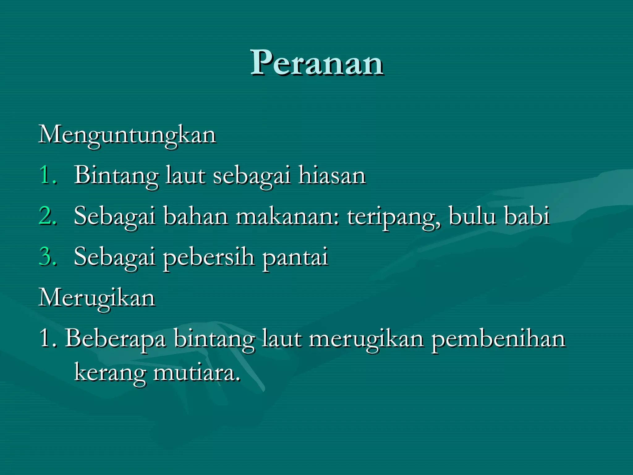 PerananPeranan
MenguntungkanMenguntungkan
1.1. Bintang laut sebagai hiasanBintang laut sebagai hiasan
2.2. Sebagai bahan makanan: teripang, bulu babiSebagai bahan makanan: teripang, bulu babi
3.3. Sebagai pebersih pantaiSebagai pebersih pantai
MerugikanMerugikan
1. Beberapa bintang laut merugikan pembenihan1. Beberapa bintang laut merugikan pembenihan
kerang mutiara.kerang mutiara.
 