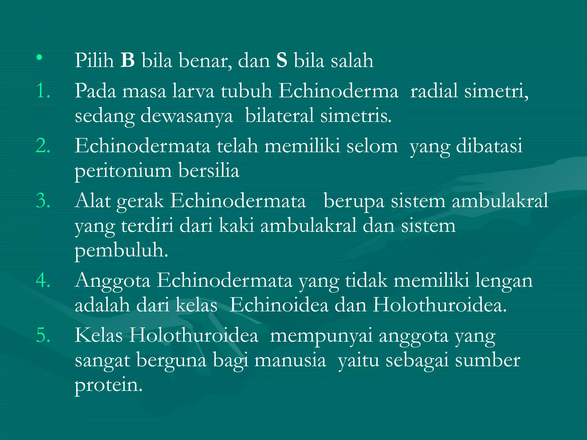 • Pilih B bila benar, dan S bila salah
1. Pada masa larva tubuh Echinoderma radial simetri,
sedang dewasanya bilateral simetris.
2. Echinodermata telah memiliki selom yang dibatasi
peritonium bersilia
3. Alat gerak Echinodermata berupa sistem ambulakral
yang terdiri dari kaki ambulakral dan sistem
pembuluh.
4. Anggota Echinodermata yang tidak memiliki lengan
adalah dari kelas Echinoidea dan Holothuroidea.
5. Kelas Holothuroidea mempunyai anggota yang
sangat berguna bagi manusia yaitu sebagai sumber
protein.
 