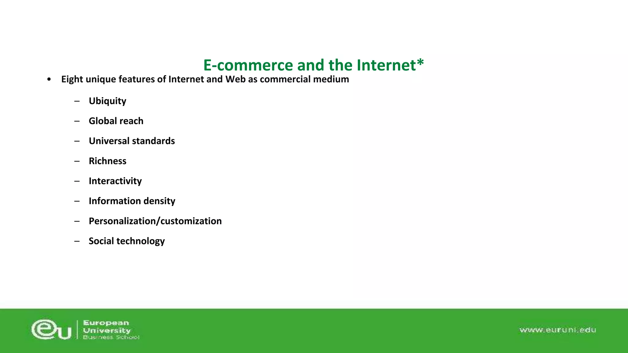 E-commerce and the Internet* 
• Eight unique features of Internet and Web as commercial medium 
– Ubiquity 
– Global reach 
– Universal standards 
– Richness 
– Interactivity 
– Information density 
– Personalization/customization 
– Social technology 
 