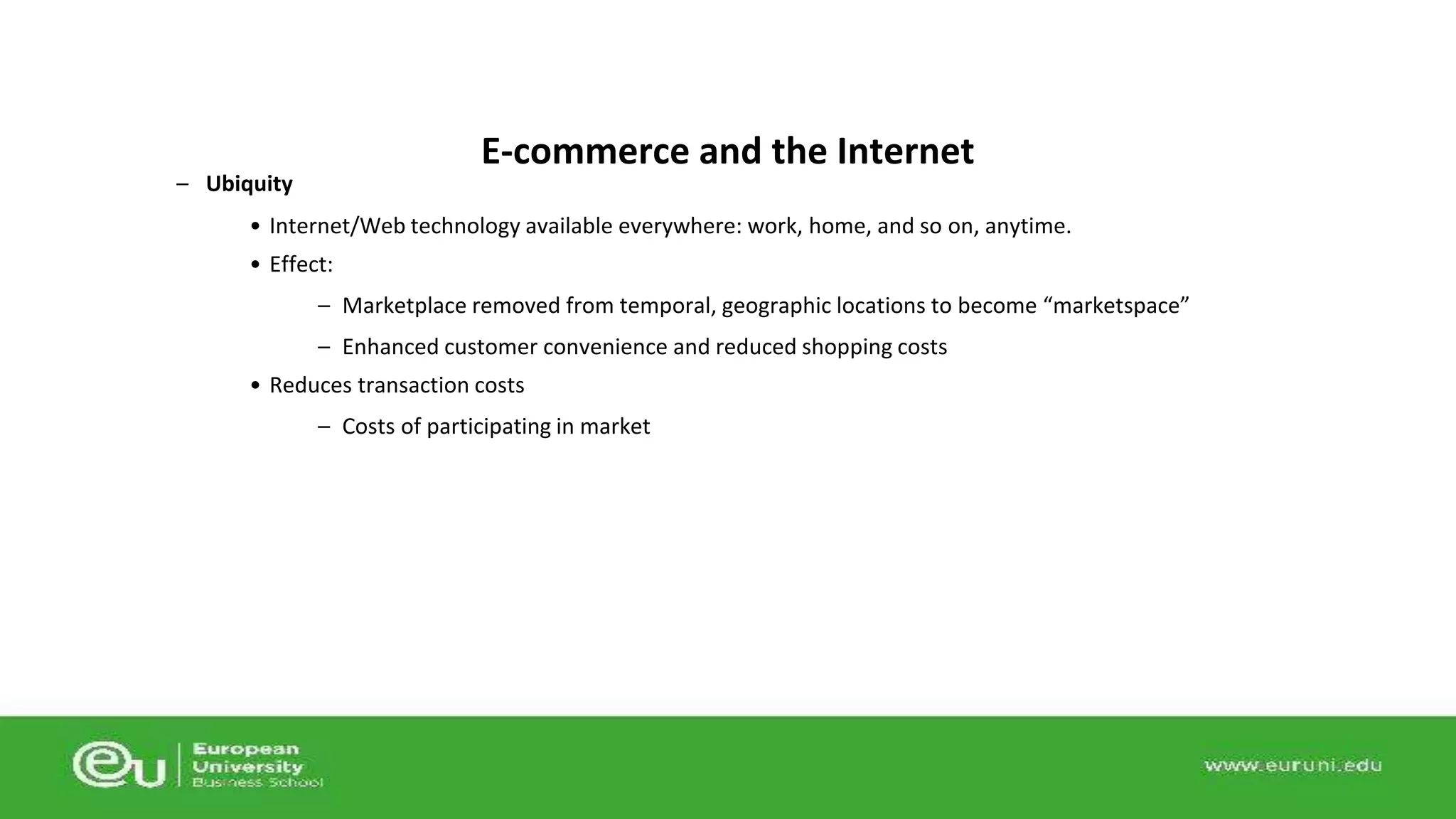 – Ubiquity 
E-commerce and the Internet 
• Internet/Web technology available everywhere: work, home, and so on, anytime. 
• Effect: 
– Marketplace removed from temporal, geographic locations to become “marketspace” 
– Enhanced customer convenience and reduced shopping costs 
• Reduces transaction costs 
– Costs of participating in market 
 