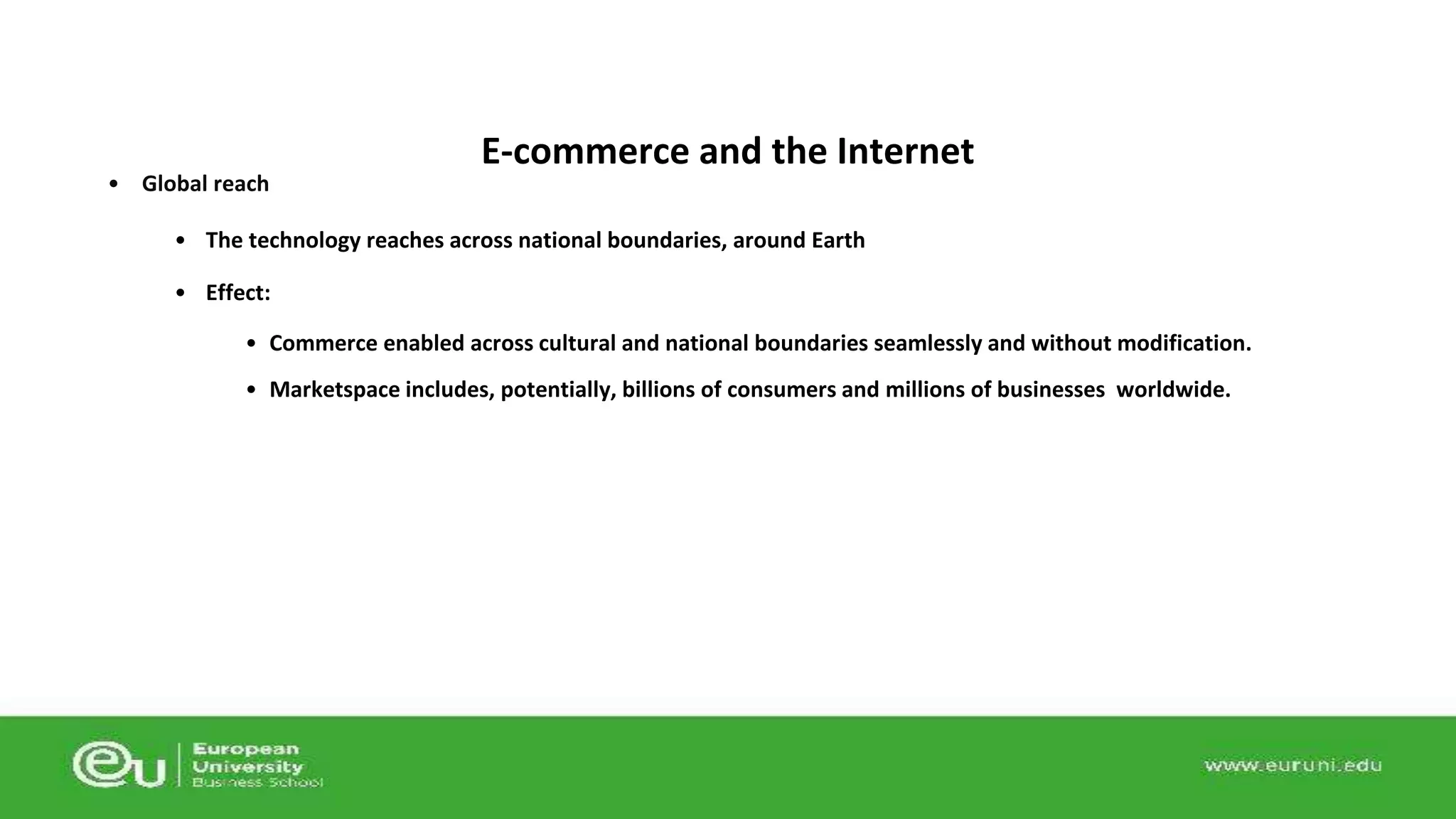 • Global reach 
E-commerce and the Internet 
• The technology reaches across national boundaries, around Earth 
• Effect: 
• Commerce enabled across cultural and national boundaries seamlessly and without modification. 
• Marketspace includes, potentially, billions of consumers and millions of businesses worldwide. 
 