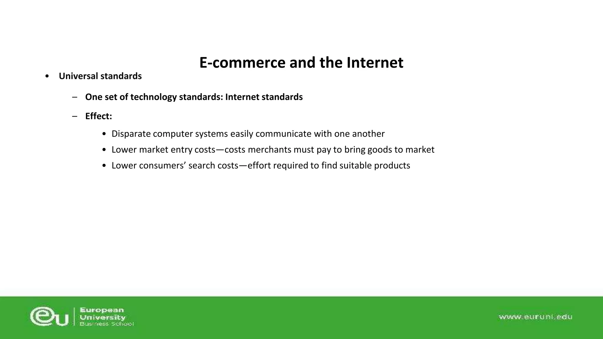 • Universal standards 
E-commerce and the Internet 
– One set of technology standards: Internet standards 
– Effect: 
• Disparate computer systems easily communicate with one another 
• Lower market entry costs—costs merchants must pay to bring goods to market 
• Lower consumers’ search costs—effort required to find suitable products 
 
