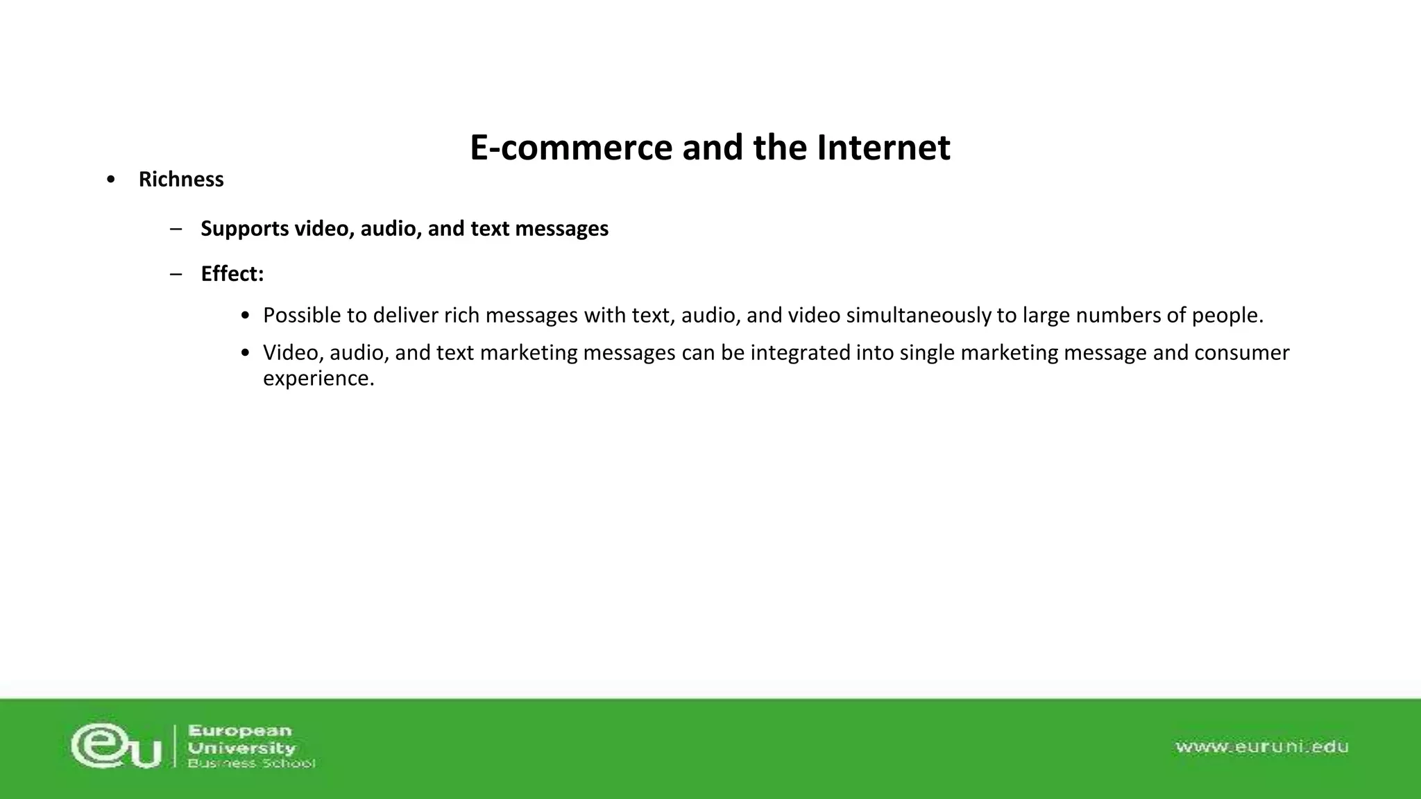 • Richness 
– Supports video, audio, and text messages 
– Effect: 
• Possible to deliver rich messages with text, audio, and video simultaneously to large numbers of people. 
• Video, audio, and text marketing messages can be integrated into single marketing message and consumer 
experience. 
E-commerce and the Internet 
 