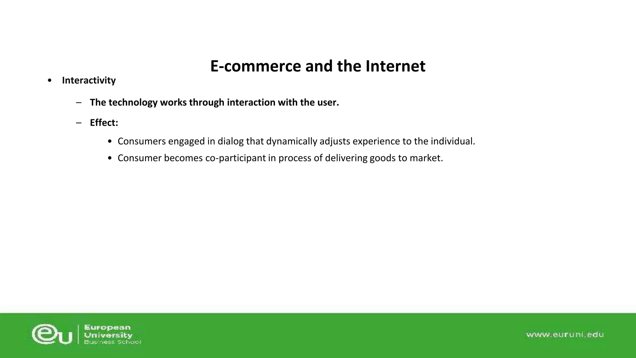 • Interactivity 
E-commerce and the Internet 
– The technology works through interaction with the user. 
– Effect: 
• Consumers engaged in dialog that dynamically adjusts experience to the individual. 
• Consumer becomes co-participant in process of delivering goods to market. 
 
