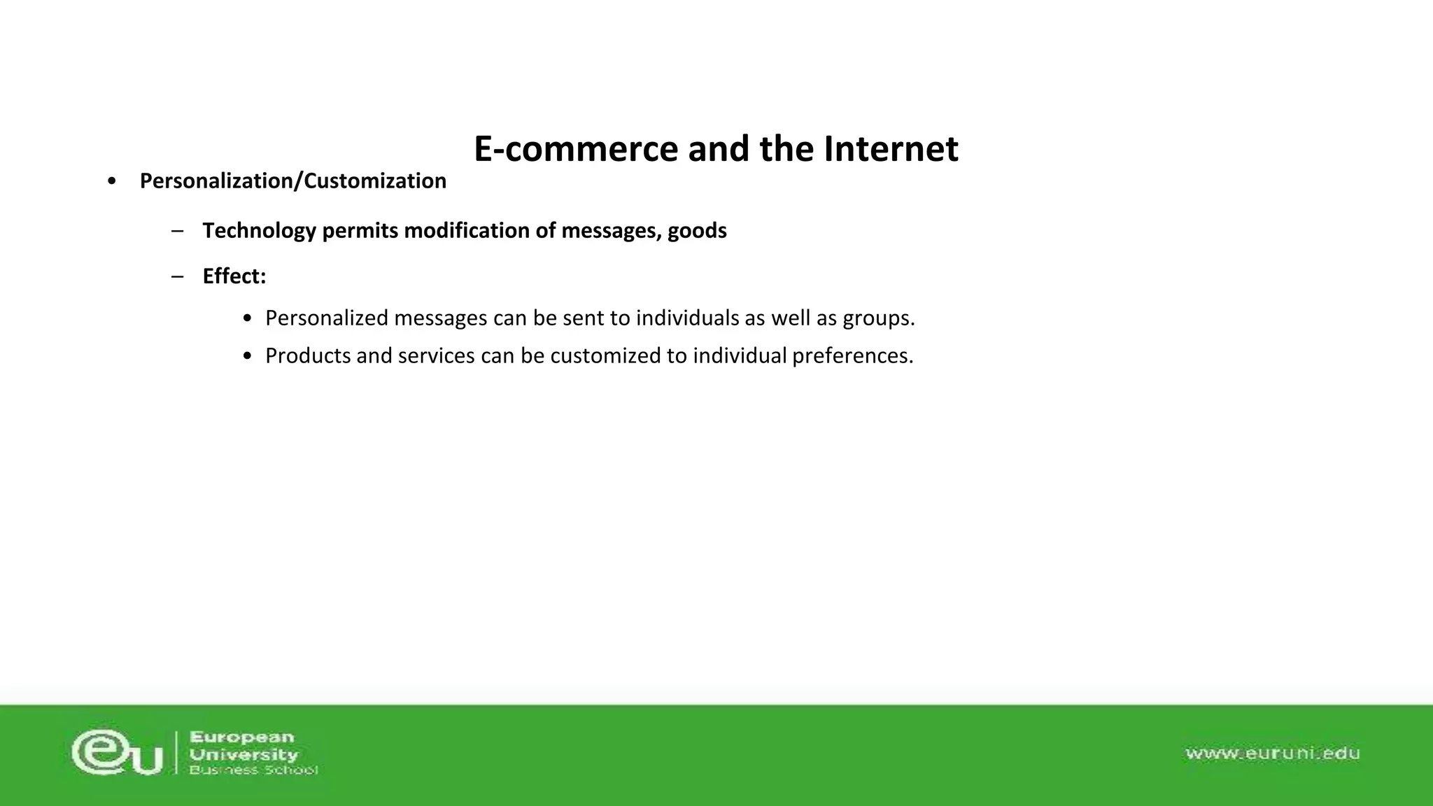 • Personalization/Customization 
E-commerce and the Internet 
– Technology permits modification of messages, goods 
– Effect: 
• Personalized messages can be sent to individuals as well as groups. 
• Products and services can be customized to individual preferences. 
 