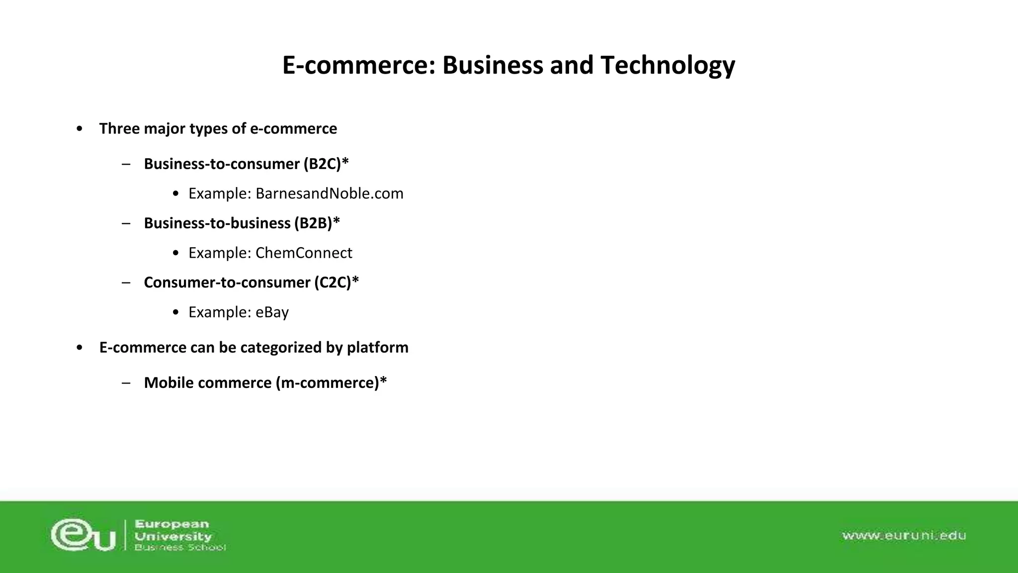 E-commerce: Business and Technology 
• Three major types of e-commerce 
– Business-to-consumer (B2C)* 
• Example: BarnesandNoble.com 
– Business-to-business (B2B)* 
• Example: ChemConnect 
– Consumer-to-consumer (C2C)* 
• Example: eBay 
• E-commerce can be categorized by platform 
– Mobile commerce (m-commerce)* 
 