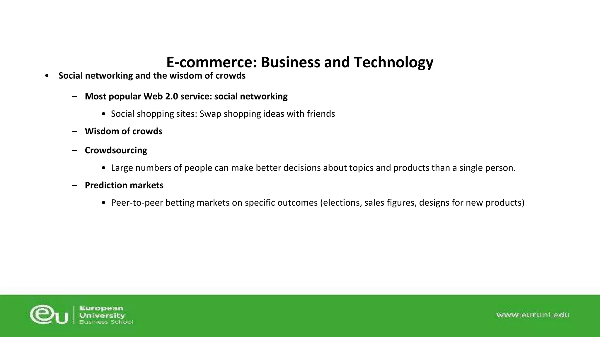E-commerce: Business and Technology 
• Social networking and the wisdom of crowds 
– Most popular Web 2.0 service: social networking 
• Social shopping sites: Swap shopping ideas with friends 
– Wisdom of crowds 
– Crowdsourcing 
• Large numbers of people can make better decisions about topics and products than a single person. 
– Prediction markets 
• Peer-to-peer betting markets on specific outcomes (elections, sales figures, designs for new products) 
 