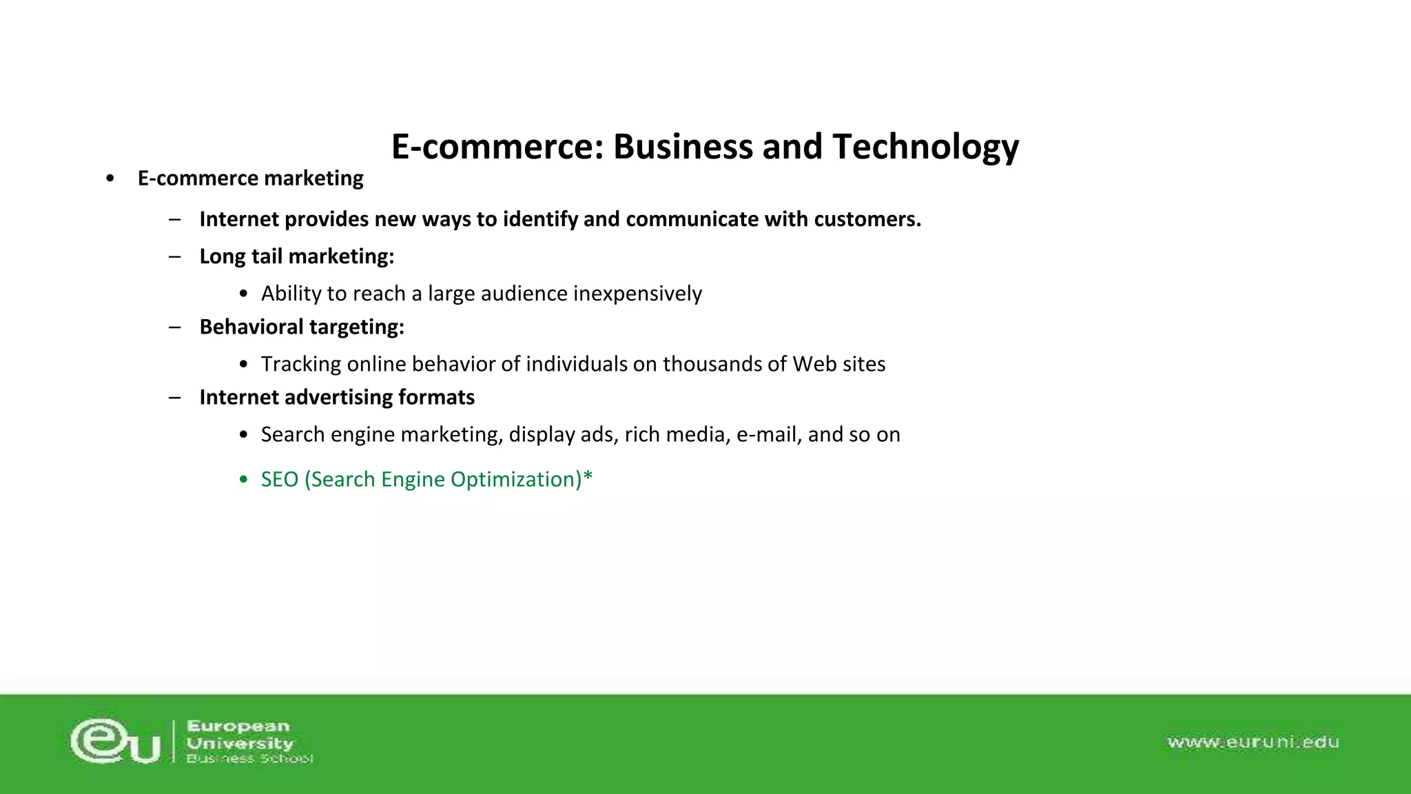 • E-commerce marketing 
E-commerce: Business and Technology 
– Internet provides new ways to identify and communicate with customers. 
– Long tail marketing: 
• Ability to reach a large audience inexpensively 
– Behavioral targeting: 
• Tracking online behavior of individuals on thousands of Web sites 
– Internet advertising formats 
• Search engine marketing, display ads, rich media, e-mail, and so on 
• SEO (Search Engine Optimization)* 
 