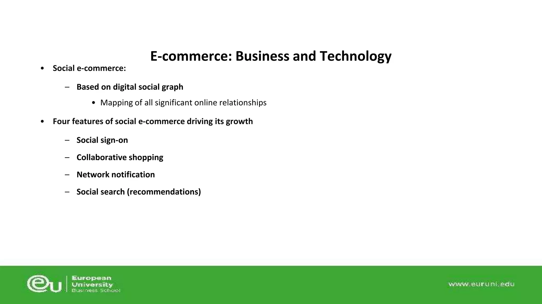 • Social e-commerce: 
E-commerce: Business and Technology 
– Based on digital social graph 
• Mapping of all significant online relationships 
• Four features of social e-commerce driving its growth 
– Social sign-on 
– Collaborative shopping 
– Network notification 
– Social search (recommendations) 
 