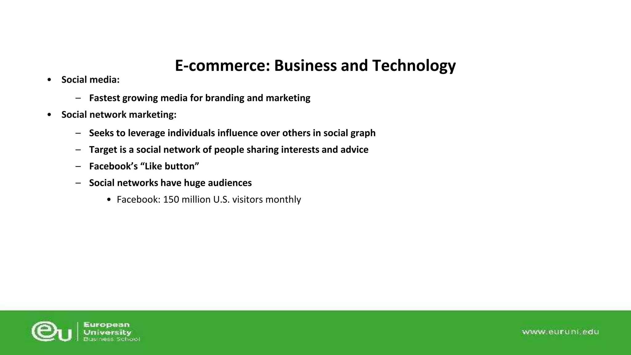 • Social media: 
E-commerce: Business and Technology 
– Fastest growing media for branding and marketing 
• Social network marketing: 
– Seeks to leverage individuals influence over others in social graph 
– Target is a social network of people sharing interests and advice 
– Facebook’s “Like button” 
– Social networks have huge audiences 
• Facebook: 150 million U.S. visitors monthly 
 
