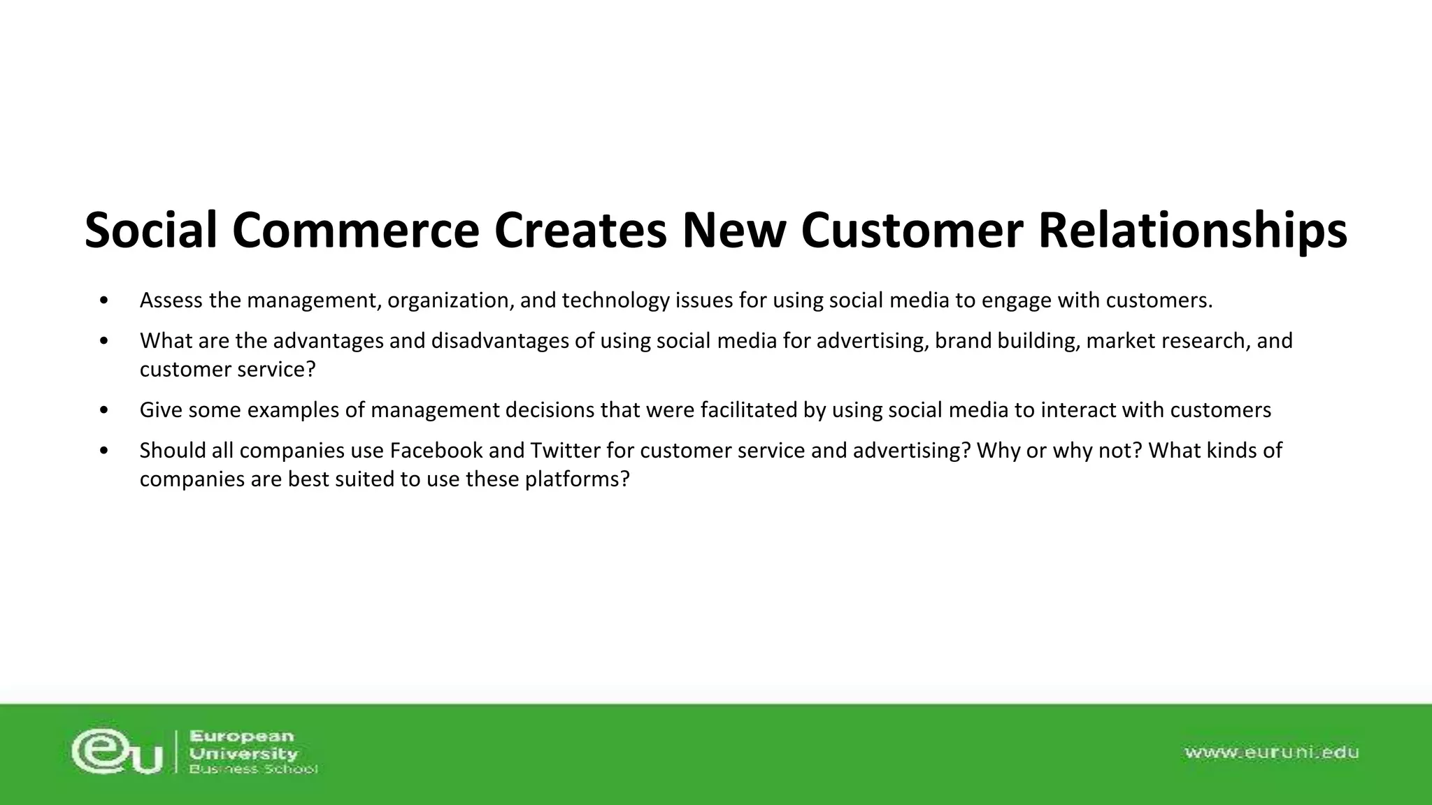 Social Commerce Creates New Customer Relationships 
• Assess the management, organization, and technology issues for using social media to engage with customers. 
• What are the advantages and disadvantages of using social media for advertising, brand building, market research, and 
customer service? 
• Give some examples of management decisions that were facilitated by using social media to interact with customers 
• Should all companies use Facebook and Twitter for customer service and advertising? Why or why not? What kinds of 
companies are best suited to use these platforms? 
 
