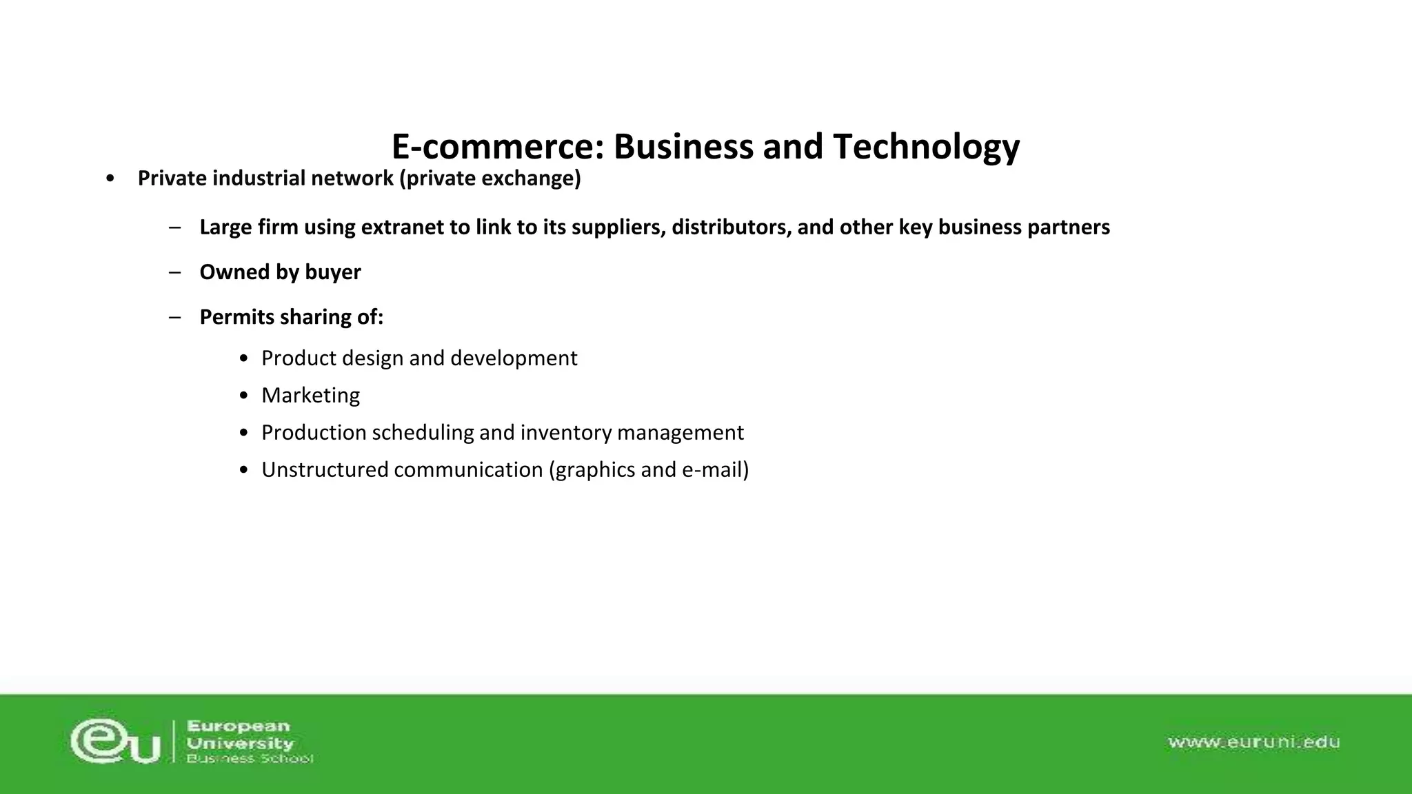 E-commerce: Business and Technology 
• Private industrial network (private exchange) 
– Large firm using extranet to link to its suppliers, distributors, and other key business partners 
– Owned by buyer 
– Permits sharing of: 
• Product design and development 
• Marketing 
• Production scheduling and inventory management 
• Unstructured communication (graphics and e-mail) 
 