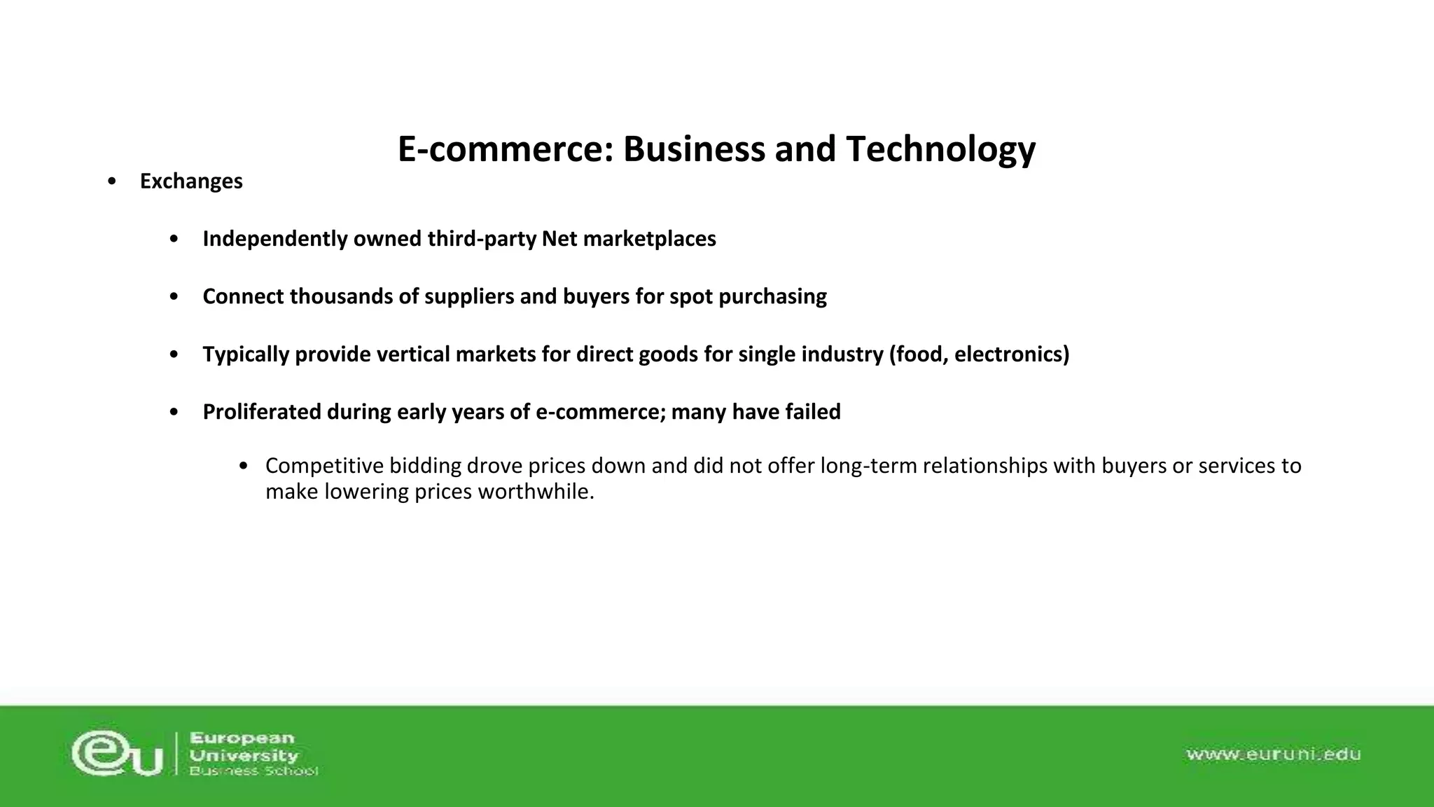 • Exchanges 
E-commerce: Business and Technology 
• Independently owned third-party Net marketplaces 
• Connect thousands of suppliers and buyers for spot purchasing 
• Typically provide vertical markets for direct goods for single industry (food, electronics) 
• Proliferated during early years of e-commerce; many have failed 
• Competitive bidding drove prices down and did not offer long-term relationships with buyers or services to 
make lowering prices worthwhile. 
 