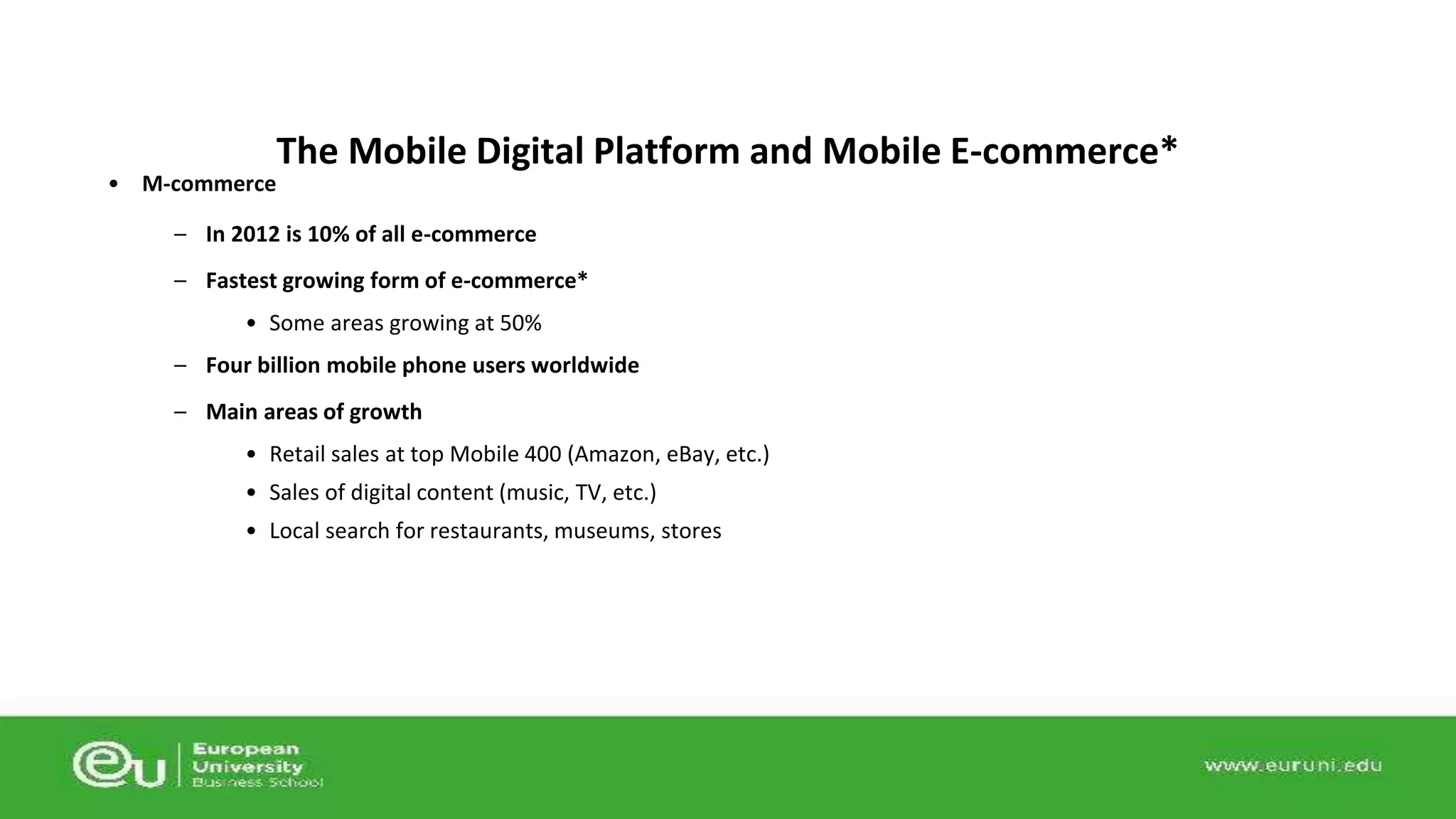 • M-commerce 
The Mobile Digital Platform and Mobile E-commerce* 
– In 2012 is 10% of all e-commerce 
– Fastest growing form of e-commerce* 
• Some areas growing at 50% 
– Four billion mobile phone users worldwide 
– Main areas of growth 
• Retail sales at top Mobile 400 (Amazon, eBay, etc.) 
• Sales of digital content (music, TV, etc.) 
• Local search for restaurants, museums, stores 
 