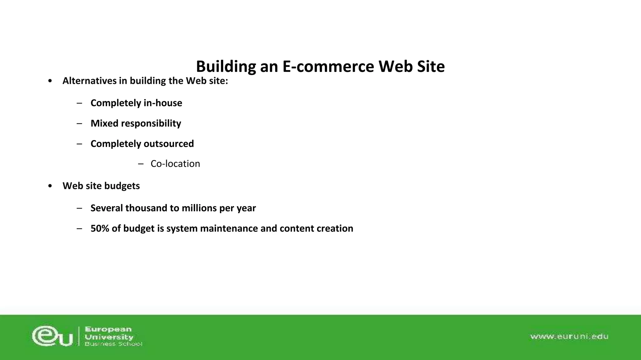 Building an E-commerce Web Site 
• Alternatives in building the Web site: 
– Completely in-house 
– Mixed responsibility 
– Completely outsourced 
– Co-location 
• Web site budgets 
– Several thousand to millions per year 
– 50% of budget is system maintenance and content creation 
 