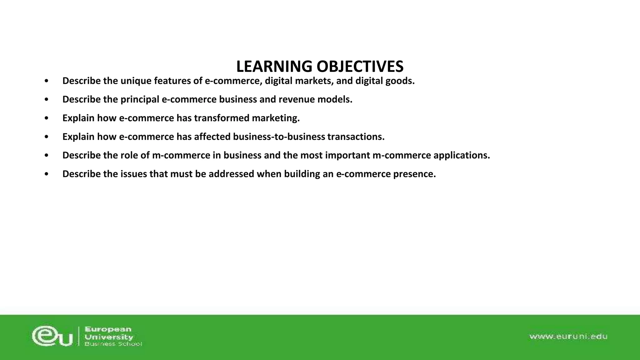 LEARNING OBJECTIVES 
• Describe the unique features of e-commerce, digital markets, and digital goods. 
• Describe the principal e-commerce business and revenue models. 
• Explain how e-commerce has transformed marketing. 
• Explain how e-commerce has affected business-to-business transactions. 
• Describe the role of m-commerce in business and the most important m-commerce applications. 
• Describe the issues that must be addressed when building an e-commerce presence. 
 