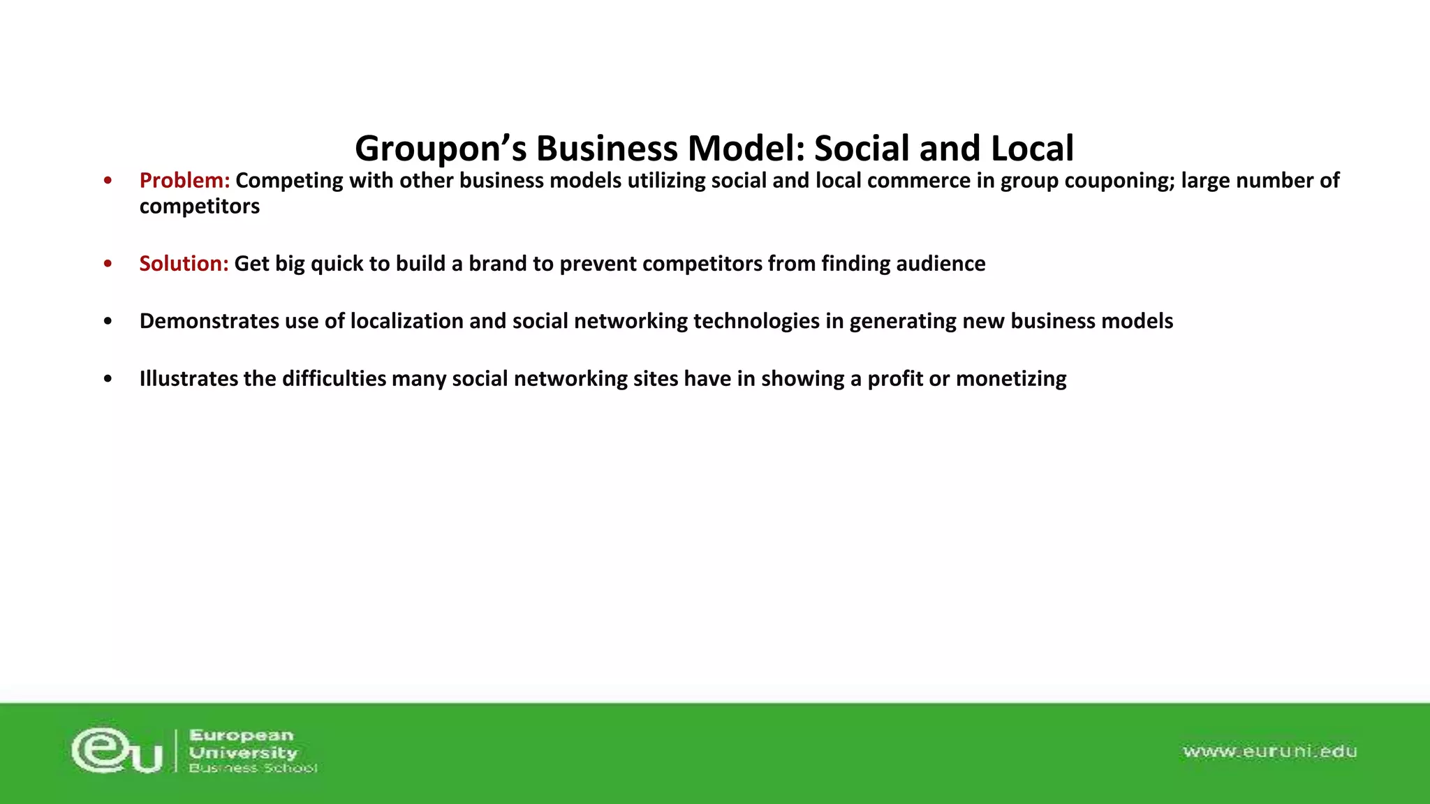 Groupon’s Business Model: Social and Local 
• Problem: Competing with other business models utilizing social and local commerce in group couponing; large number of 
competitors 
• Solution: Get big quick to build a brand to prevent competitors from finding audience 
• Demonstrates use of localization and social networking technologies in generating new business models 
• Illustrates the difficulties many social networking sites have in showing a profit or monetizing 
 