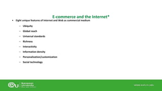 E-commerce and the Internet* 
• Eight unique features of Internet and Web as commercial medium 
– Ubiquity 
– Global reach 
– Universal standards 
– Richness 
– Interactivity 
– Information density 
– Personalization/customization 
– Social technology 
 