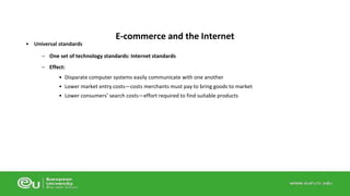 • Universal standards 
E-commerce and the Internet 
– One set of technology standards: Internet standards 
– Effect: 
• Disparate computer systems easily communicate with one another 
• Lower market entry costs—costs merchants must pay to bring goods to market 
• Lower consumers’ search costs—effort required to find suitable products 
 