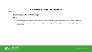• Richness 
– Supports video, audio, and text messages 
– Effect: 
• Possible to deliver rich messages with text, audio, and video simultaneously to large numbers of people. 
• Video, audio, and text marketing messages can be integrated into single marketing message and consumer 
experience. 
E-commerce and the Internet 
 