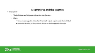 • Interactivity 
E-commerce and the Internet 
– The technology works through interaction with the user. 
– Effect: 
• Consumers engaged in dialog that dynamically adjusts experience to the individual. 
• Consumer becomes co-participant in process of delivering goods to market. 
 