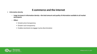 • Information density 
E-commerce and the Internet 
– Large increases in information density—the total amount and quality of information available to all market 
participants 
– Effect: 
• Greater price transparency 
• Greater cost transparency 
• Enables merchants to engage in price discrimination 
 