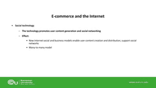 • Social technology 
E-commerce and the Internet 
– The technology promotes user content generation and social networking 
– Effect: 
• New Internet social and business models enable user content creation and distribution, support social 
networks 
• Many-to-many model 
 