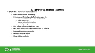E-commerce and the Internet 
• Effect of the Internet on the marketplace: 
– Reduces information asymmetry 
– Offers greater flexibility and efficiency because of: 
• Reduced search costs and transaction costs 
• Lower menu costs 
• Greater price discrimination 
• Dynamic pricing 
– May reduce or increase switching costs 
– May delay gratification: effects dependent on product 
– Increased market segmentation 
– Stronger network effects 
– More disintermediation 
 