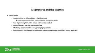 • Digital goods 
E-commerce and the Internet 
– Goods that can be delivered over a digital network 
• For example: music tracks, video, software, newspapers, books 
– Cost of producing first unit is almost entire cost of product 
– Costs of delivery over the Internet very low 
– Marketing costs remain the same; pricing highly variable 
– Industries with digital goods are undergoing revolutionary changes (publishers, record labels, etc.) 
 