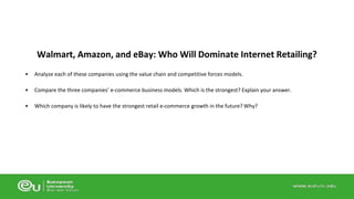 Walmart, Amazon, and eBay: Who Will Dominate Internet Retailing? 
• Analyze each of these companies using the value chain and competitive forces models. 
• Compare the three companies’ e-commerce business models. Which is the strongest? Explain your answer. 
• Which company is likely to have the strongest retail e-commerce growth in the future? Why? 
 