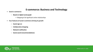 • Social e-commerce: 
E-commerce: Business and Technology 
– Based on digital social graph 
• Mapping of all significant online relationships 
• Four features of social e-commerce driving its growth 
– Social sign-on 
– Collaborative shopping 
– Network notification 
– Social search (recommendations) 
 