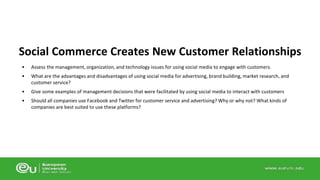 Social Commerce Creates New Customer Relationships 
• Assess the management, organization, and technology issues for using social media to engage with customers. 
• What are the advantages and disadvantages of using social media for advertising, brand building, market research, and 
customer service? 
• Give some examples of management decisions that were facilitated by using social media to interact with customers 
• Should all companies use Facebook and Twitter for customer service and advertising? Why or why not? What kinds of 
companies are best suited to use these platforms? 
 