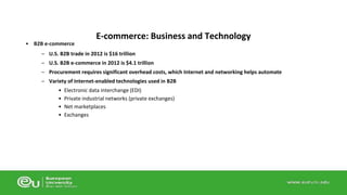 • B2B e-commerce 
E-commerce: Business and Technology 
– U.S. B2B trade in 2012 is $16 trillion 
– U.S. B2B e-commerce in 2012 is $4.1 trillion 
– Procurement requires significant overhead costs, which Internet and networking helps automate 
– Variety of Internet-enabled technologies used in B2B 
• Electronic data interchange (EDI) 
• Private industrial networks (private exchanges) 
• Net marketplaces 
• Exchanges 
 