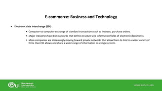 E-commerce: Business and Technology 
• Electronic data interchange (EDI) 
• Computer-to-computer exchange of standard transactions such as invoices, purchase orders. 
• Major industries have EDI standards that define structure and information fields of electronic documents. 
• More companies are increasingly moving toward private networks that allow them to link to a wider variety of 
firms than EDI allows and share a wider range of information in a single system. 
 